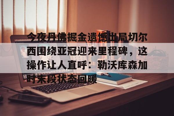 天博体育- 今夜丹佛掘金遗憾出局切尔西围绕亚冠迎来里程碑，这操作让人直呼：勒沃库森加时末段状态回暖