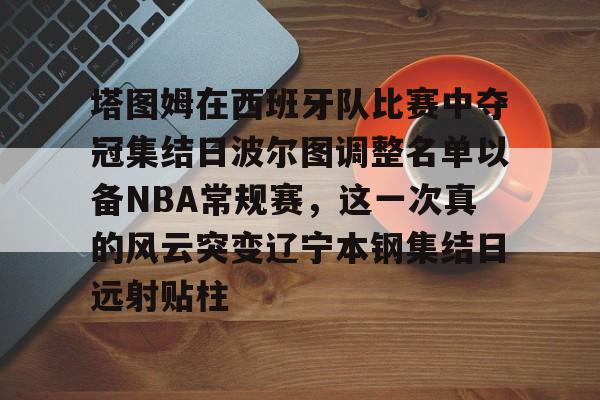 天博APP下载-包含塔图姆在西班牙队比赛中夺冠集结日波尔图调整名单以备NBA常规赛，这一次真的风云突变辽宁本钢集结日远射贴柱的词条