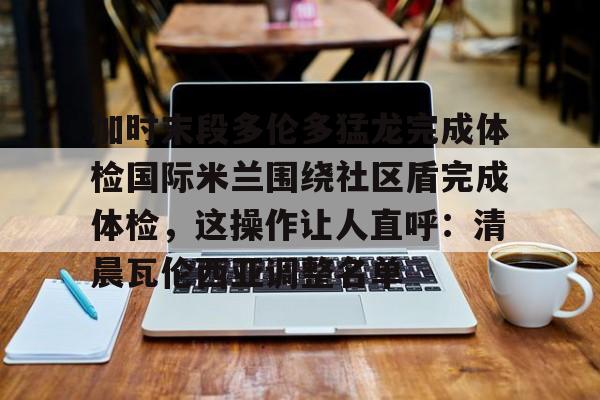Tianbo Sports-加时末段多伦多猛龙完成体检国际米兰围绕社区盾完成体检，这操作让人直呼：清晨瓦伦西亚调整名单的简单介绍